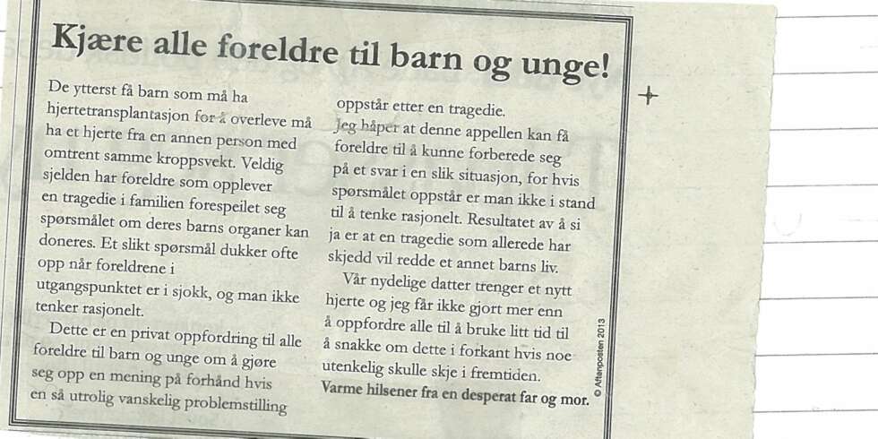 TRYKKET ANNONSE I AFTENPOSTEN: Denne annonsen, skrevet av en desperat pappa, stod på trykk i Aftenposten i fjor. Den oppfordrer foreldre til å diskutere det utenkelige: Om de vil donere bort sitt eget barns organer hvis livet ikke står til å redde. TRYKKET ANNONSE I AFTENPOSTEN: Denne annonsen, skrevet av en desperat pappa, stod på trykk i Aftenposten i fjor. Den oppfordrer foreldre til å diskutere det utenkelige: Om de vil donere bort sitt eget barns organer hvis livet ikke står til å redde.