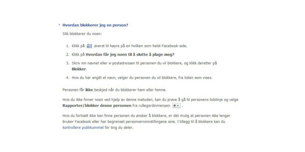 BLOKKERING: 1. Klikk på låsikonet øverst til høyre på en hvilken som helst Facebook-side. 2. Klikk på Hvordan får jeg noen til å slutte å plage meg? 3. Skriv inn navnet eller e-postadressen til personen du vil blokkere, og klikk deretter på Blokker. 4. Hvis du har angitt et navn, velger du personen du vil blokkere, fra listen som vises. ILLUSTRASJONSFOTO: Jenny Mina Rødahl BLOKKERING: 1. Klikk på låsikonet øverst til høyre på en hvilken som helst Facebook-side. 2. Klikk på Hvordan får jeg noen til å slutte å plage meg? 3. Skriv inn navnet eller e-postadressen til personen du vil blokkere, og klikk deretter på Blokker. 4. Hvis du har angitt et navn, velger du personen du vil blokkere, fra listen som vises. ILLUSTRASJONSFOTO: Jenny Mina Rødahl