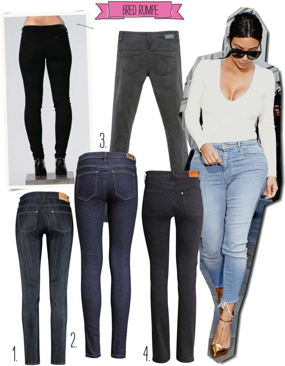 BRED RUMPE: <b>Modellen har på seg:</b> Scarlett Skinny fra Lee/Carlings, kr 899. <b>1.</b> Økologiske bomullsjeans fra Ellos, kr 1195. <b>2.</b> Enkle og mørke fra Five Units, kr 799. <b>3.</b> Tettsittende lommer fra Diesel, kr 1095. <b>4.</b> Rett snitt fra H&M, kr 399. <b>Kim Kardashian</b> velger en ankelkort, lys og trang jeans for å fremheve formene sine. BRED RUMPE: <b>Modellen har på seg:</b> Scarlett Skinny fra Lee/Carlings, kr 899. <b>1.</b> Økologiske bomullsjeans fra Ellos, kr 1195. <b>2.</b> Enkle og mørke fra Five Units, kr 799. <b>3.</b> Tettsittende lommer fra Diesel, kr 1095. <b>4.</b> Rett snitt fra H&M, kr 399. <b>Kim Kardashian</b> velger en ankelkort, lys og trang jeans for å fremheve formene sine.
