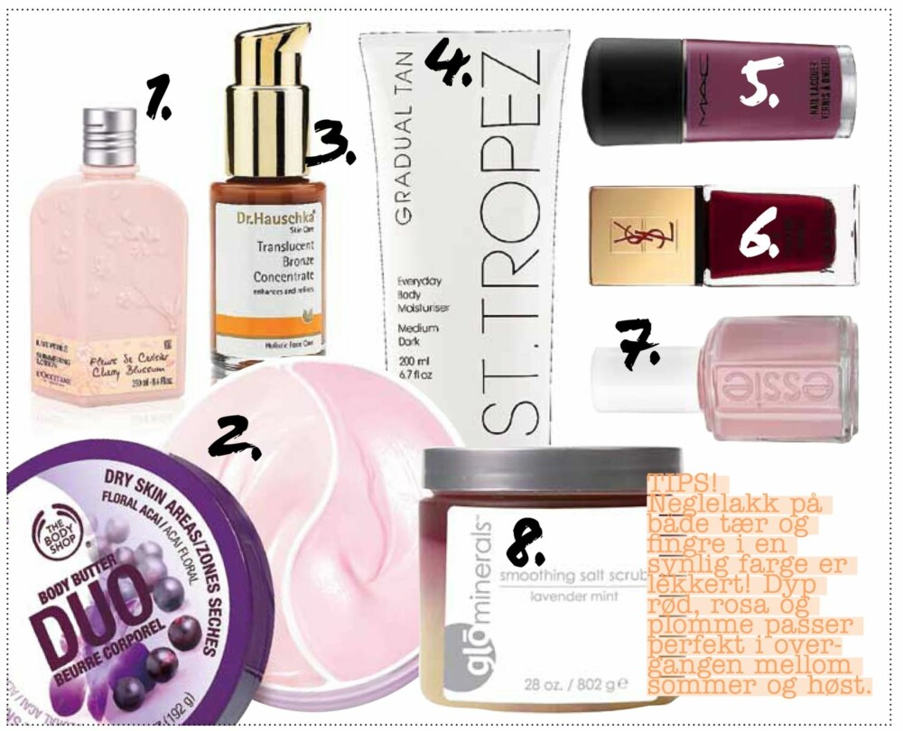 Forleng fargen: 1. Cherry Blossom Shimmering lotion inneholder fuktighetsgivende sheasmør og skimmer som holder kroppen glatt, myk og glødende. Den har også en herlig, frisk blomsterduft. Kr 209,- 2. Body butter duo fra The Body Shop inneholder ekstrakt av acaibær, kr 189,- 3. Flytende olje som smøres på huden og gir bronsefarget glød. Kan brukes til både ansikt og kropp. Translucent bronze fra Dr. Hauscha, kr 269,- 4. Bli gradvis brun med Gradual tan bodylotion fra
St. Tropez, kr 299,- 5. Neglelakk fra MAC i fargen rebel, kr 130,- 6. Neglelakk fra YSL i fargen rouge dada, kr 195,- 7. Neglelakk fra Essie i fargen sugar daddy, kr 129,- 8. Deilig saltskrubb fra Glo Minerals som dufter lavendel og mint, kr 410,- Forleng fargen: 1. Cherry Blossom Shimmering lotion inneholder fuktighetsgivende sheasmør og skimmer som holder kroppen glatt, myk og glødende. Den har også en herlig, frisk blomsterduft. Kr 209,- 2. Body butter duo fra The Body Shop inneholder ekstrakt av acaibær, kr 189,- 3. Flytende olje som smøres på huden og gir bronsefarget glød. Kan brukes til både ansikt og kropp. Translucent bronze fra Dr. Hauscha, kr 269,- 4. Bli gradvis brun med Gradual tan bodylotion fra
St. Tropez, kr 299,- 5. Neglelakk fra MAC i fargen rebel, kr 130,- 6. Neglelakk fra YSL i fargen rouge dada, kr 195,- 7. Neglelakk fra Essie i fargen sugar daddy, kr 129,- 8. Deilig saltskrubb fra Glo Minerals som dufter lavendel og mint, kr 410,-