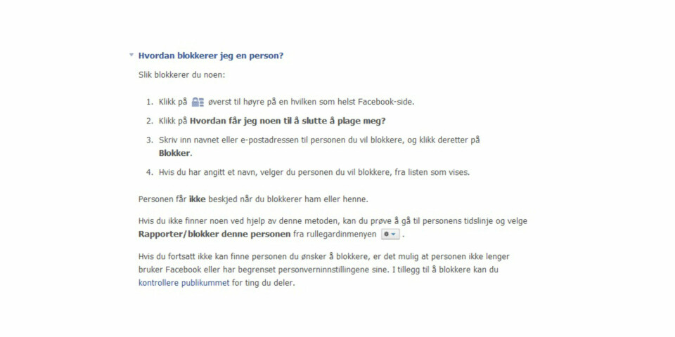 BLOKKERING: 1. Klikk på låsikonet øverst til høyre på en hvilken som helst Facebook-side. 2. Klikk på Hvordan får jeg noen til å slutte å plage meg? 3. Skriv inn navnet eller e-postadressen til personen du vil blokkere, og klikk deretter på Blokker. 4. Hvis du har angitt et navn, velger du personen du vil blokkere, fra listen som vises. ILLUSTRASJONSFOTO: Jenny Mina Rødahl