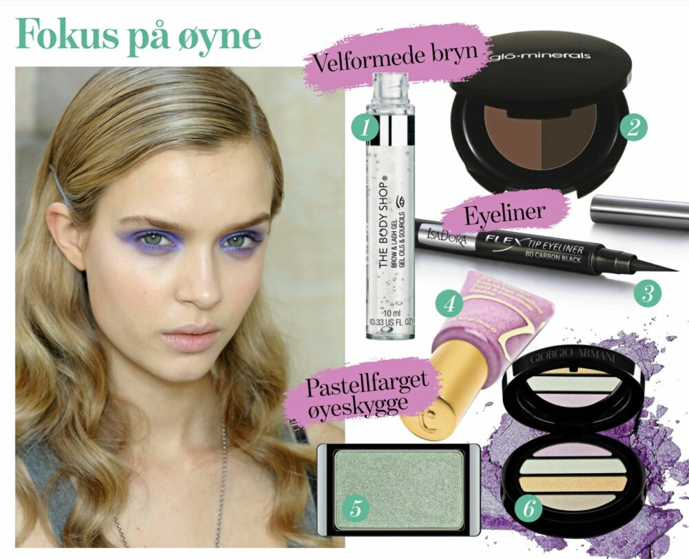 FOKUS PÅ ØYNE: 1. Brow and lash gel fra The Body Shop, kr 129,- 2. Øyebrynsskygge fra Glo Minerals, kr 305,- 3. Flex Tip Eyeliner fra Isadora, kr 109,- 4.Flytende øyeskygge i fargen pink silk fra Jane Iredale, kr 125,- 5. Øyeskygge fra Artdeco i fargen 246, kr 95,- 6. Øyeskygge fra Giorgio Armani, kr 455,- FOKUS PÅ ØYNE: 1. Brow and lash gel fra The Body Shop, kr 129,- 2. Øyebrynsskygge fra Glo Minerals, kr 305,- 3. Flex Tip Eyeliner fra Isadora, kr 109,- 4.Flytende øyeskygge i fargen pink silk fra Jane Iredale, kr 125,- 5. Øyeskygge fra Artdeco i fargen 246, kr 95,- 6. Øyeskygge fra Giorgio Armani, kr 455,-