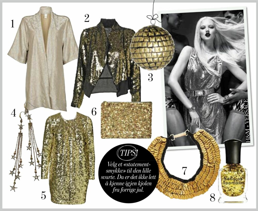GULL OG GLITTER: 1. Cardigan fra Vila, kr 350,- 2. Paljettjakke med svart rygg fra By Malene Birger, kr 4899,- 3. Jule- eller diskokule fra Madame Stoltz, kr 59,- 4. Øredobber fra Pilgrim med (Hollywood-)stjerner, kr 349,- 5. Årets fineste julekjole fra By Malene Birger, kr 4399,- 6. Veske fra Zara, kr 399,- 7. Grovt smykke fra Asos.com, kr 989,- 8. Neglelakk fra Deborah Lippman i fargen «Shake you groove thing», kr 199,- GULL OG GLITTER: 1. Cardigan fra Vila, kr 350,- 2. Paljettjakke med svart rygg fra By Malene Birger, kr 4899,- 3. Jule- eller diskokule fra Madame Stoltz, kr 59,- 4. Øredobber fra Pilgrim med (Hollywood-)stjerner, kr 349,- 5. Årets fineste julekjole fra By Malene Birger, kr 4399,- 6. Veske fra Zara, kr 399,- 7. Grovt smykke fra Asos.com, kr 989,- 8. Neglelakk fra Deborah Lippman i fargen «Shake you groove thing», kr 199,-