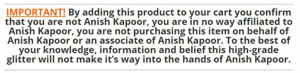 VIKTIG! Ved å legge dette produktet i handlekurven bekrefter du at du ikke er Anish Kapoor, at du ikke har noen tilknytning til Anish Kapoor, at du ikke kjøper produktet på vegne av Anish Kapoor eller samarbeider med Anish Kapoor. For alt du vet  så vil dette glimrende glitteret aldri falle i hendene på Anish Kapoor. 